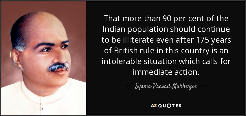 That more than 90 per cent of the Indian population should continue to be illiterate even after 175 years of British rule in this country is an intolerable situation which calls for immediate action. - Syama Prasad Mukherjee