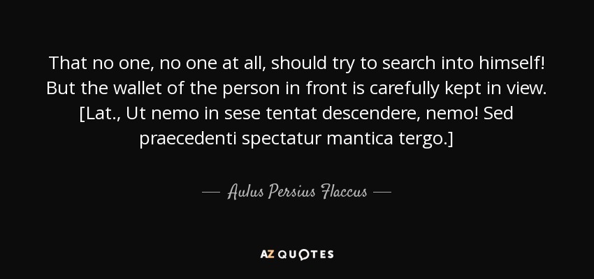 That no one, no one at all, should try to search into himself! But the wallet of the person in front is carefully kept in view. [Lat., Ut nemo in sese tentat descendere, nemo! Sed praecedenti spectatur mantica tergo.] - Aulus Persius Flaccus