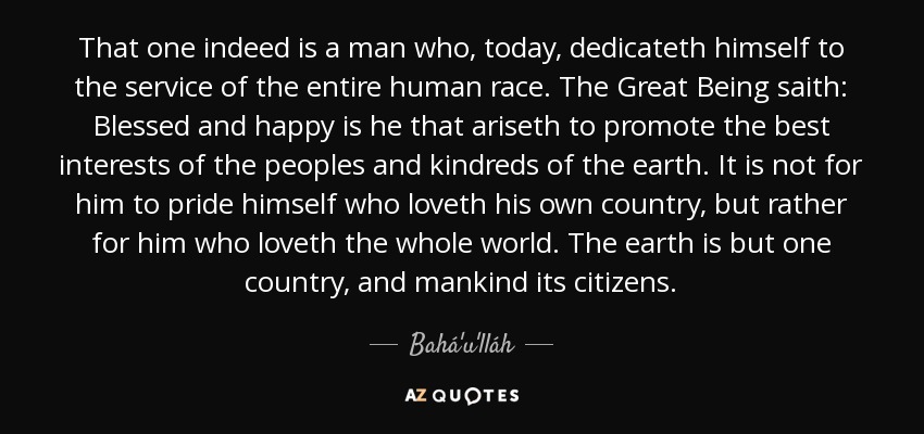 That one indeed is a man who, today, dedicateth himself to the service of the entire human race. The Great Being saith: Blessed and happy is he that ariseth to promote the best interests of the peoples and kindreds of the earth. It is not for him to pride himself who loveth his own country, but rather for him who loveth the whole world. The earth is but one country, and mankind its citizens. - Bahá'u'lláh