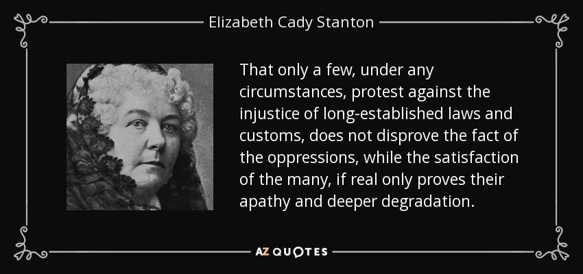 That only a few, under any circumstances, protest against the injustice of long-established laws and customs, does not disprove the fact of the oppressions, while the satisfaction of the many, if real only proves their apathy and deeper degradation. - Elizabeth Cady Stanton