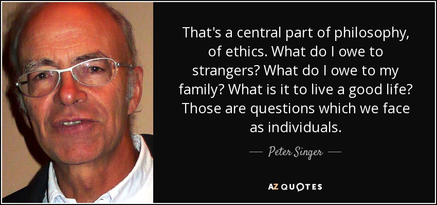 That's a central part of philosophy, of ethics. What do I owe to strangers? What do I owe to my family? What is it to live a good life? Those are questions which we face as individuals. - Peter Singer