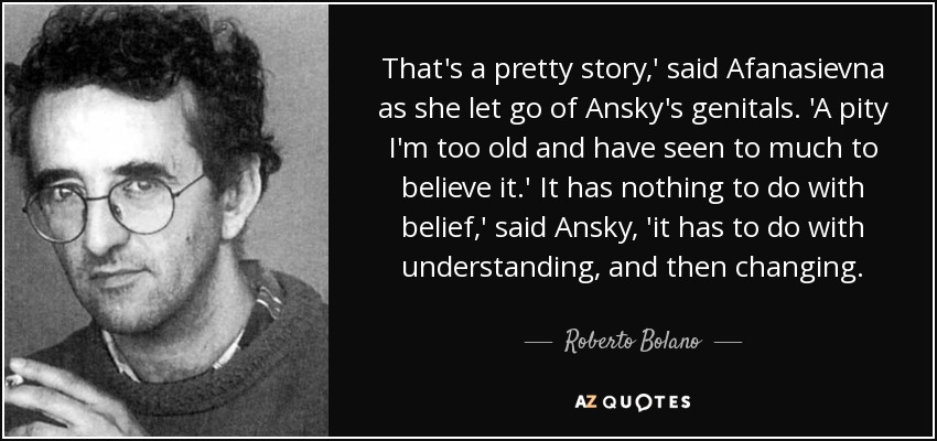 That's a pretty story,' said Afanasievna as she let go of Ansky's genitals. 'A pity I'm too old and have seen to much to believe it.' It has nothing to do with belief,' said Ansky, 'it has to do with understanding, and then changing. - Roberto Bolano