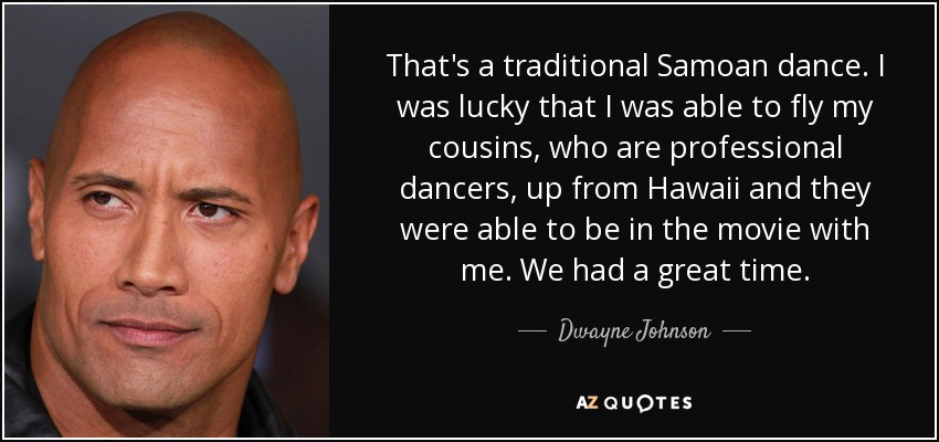 That's a traditional Samoan dance. I was lucky that I was able to fly my cousins, who are professional dancers, up from Hawaii and they were able to be in the movie with me. We had a great time. - Dwayne Johnson