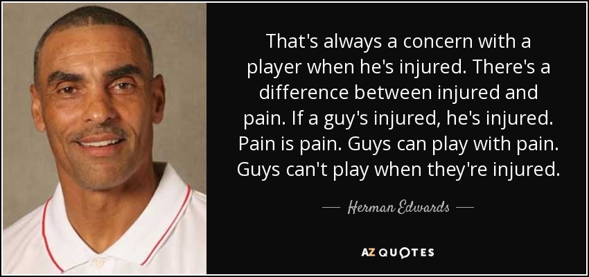 That's always a concern with a player when he's injured. There's a difference between injured and pain. If a guy's injured, he's injured. Pain is pain. Guys can play with pain. Guys can't play when they're injured. - Herman Edwards