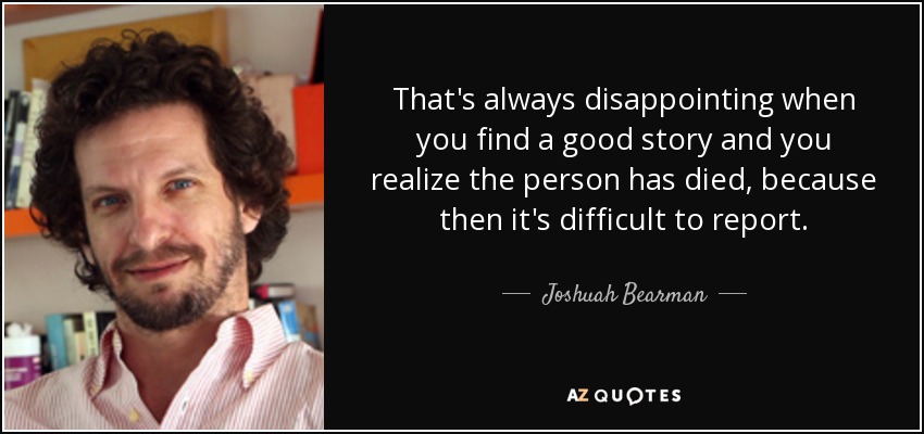 That's always disappointing when you find a good story and you realize the person has died, because then it's difficult to report. - Joshuah Bearman