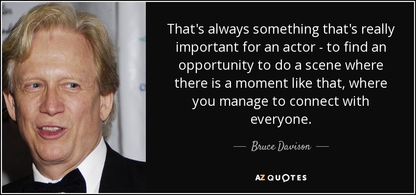 That's always something that's really important for an actor - to find an opportunity to do a scene where there is a moment like that, where you manage to connect with everyone. - Bruce Davison