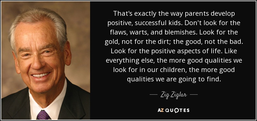 That's exactly the way parents develop positive, successful kids. Don't look for the flaws, warts, and blemishes. Look for the gold, not for the dirt; the good, not the bad. Look for the positive aspects of life. Like everything else, the more good qualities we look for in our children, the more good qualities we are going to find. - Zig Ziglar