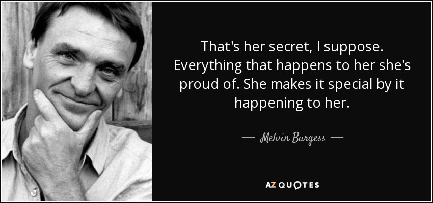 That's her secret, I suppose. Everything that happens to her she's proud of. She makes it special by it happening to her. - Melvin Burgess