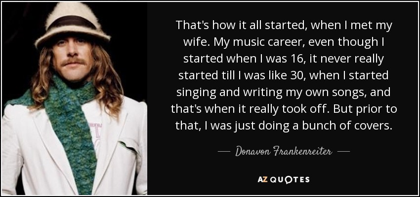 That's how it all started, when I met my wife. My music career, even though I started when I was 16, it never really started till I was like 30, when I started singing and writing my own songs, and that's when it really took off. But prior to that, I was just doing a bunch of covers. - Donavon Frankenreiter