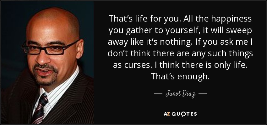 That’s life for you. All the happiness you gather to yourself, it will sweep away like it’s nothing. If you ask me I don’t think there are any such things as curses. I think there is only life. That’s enough. - Junot Diaz