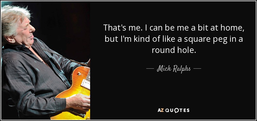 That's me. I can be me a bit at home, but I'm kind of like a square peg in a round hole. - Mick Ralphs
