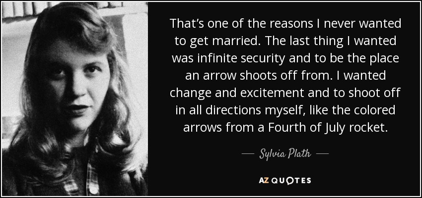 That’s one of the reasons I never wanted to get married. The last thing I wanted was infinite security and to be the place an arrow shoots off from. I wanted change and excitement and to shoot off in all directions myself, like the colored arrows from a Fourth of July rocket. - Sylvia Plath