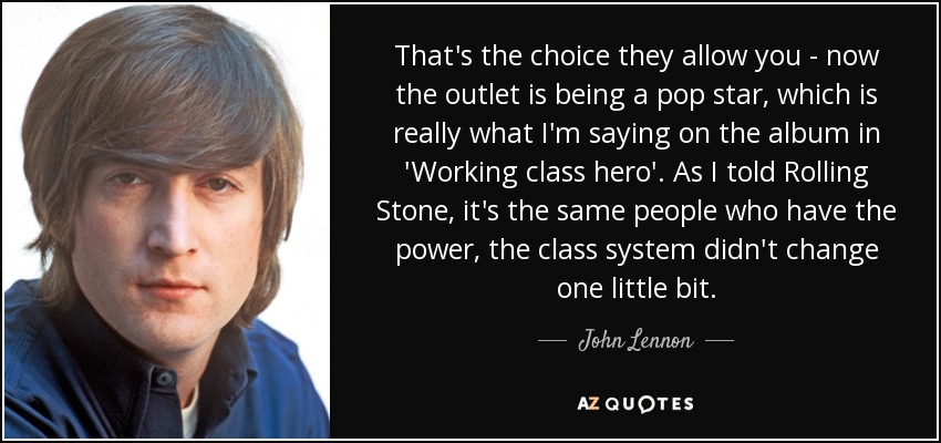 That's the choice they allow you - now the outlet is being a pop star, which is really what I'm saying on the album in 'Working class hero'. As I told Rolling Stone, it's the same people who have the power, the class system didn't change one little bit. - John Lennon