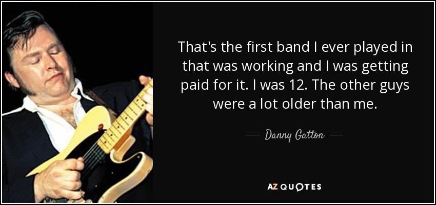 That's the first band I ever played in that was working and I was getting paid for it. I was 12. The other guys were a lot older than me. - Danny Gatton