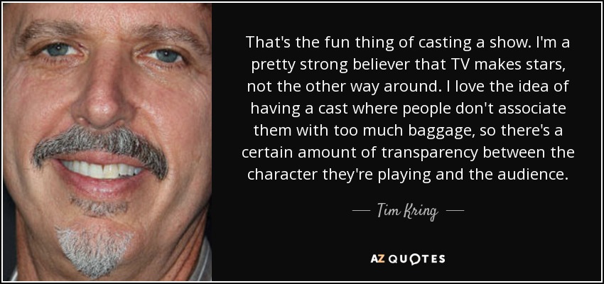 That's the fun thing of casting a show. I'm a pretty strong believer that TV makes stars, not the other way around. I love the idea of having a cast where people don't associate them with too much baggage, so there's a certain amount of transparency between the character they're playing and the audience. - Tim Kring