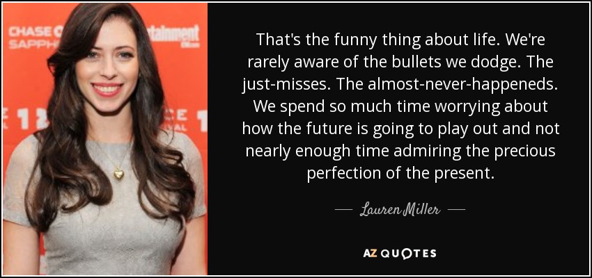 That's the funny thing about life. We're rarely aware of the bullets we dodge. The just-misses. The almost-never-happeneds. We spend so much time worrying about how the future is going to play out and not nearly enough time admiring the precious perfection of the present. - Lauren Miller