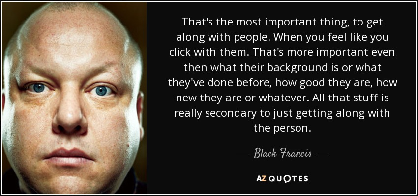 That's the most important thing, to get along with people. When you feel like you click with them. That's more important even then what their background is or what they've done before, how good they are, how new they are or whatever. All that stuff is really secondary to just getting along with the person. - Black Francis