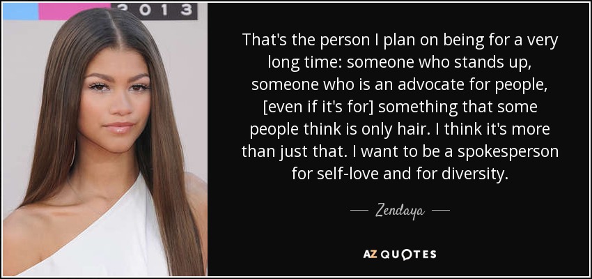 That's the person I plan on being for a very long time: someone who stands up, someone who is an advocate for people, [even if it's for] something that some people think is only hair. I think it's more than just that. I want to be a spokesperson for self-love and for diversity. - Zendaya