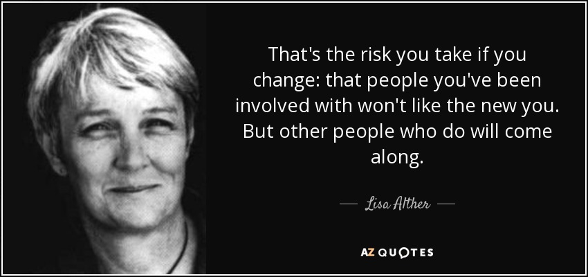 That's the risk you take if you change: that people you've been involved with won't like the new you. But other people who do will come along. - Lisa Alther