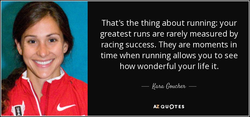 That's the thing about running: your greatest runs are rarely measured by racing success. They are moments in time when running allows you to see how wonderful your life it. - Kara Goucher