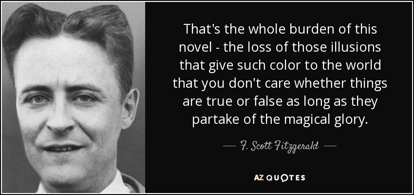 That's the whole burden of this novel - the loss of those illusions that give such color to the world that you don't care whether things are true or false as long as they partake of the magical glory. - F. Scott Fitzgerald