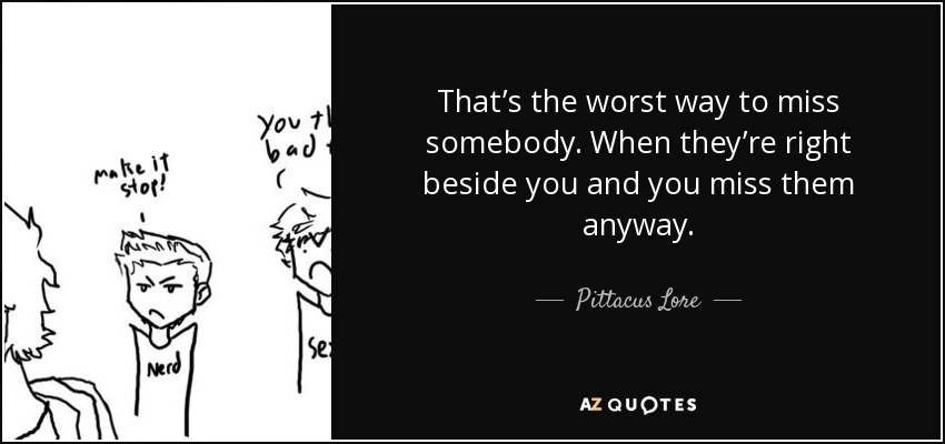 That’s the worst way to miss somebody. When they’re right beside you and you miss them anyway. - Pittacus Lore