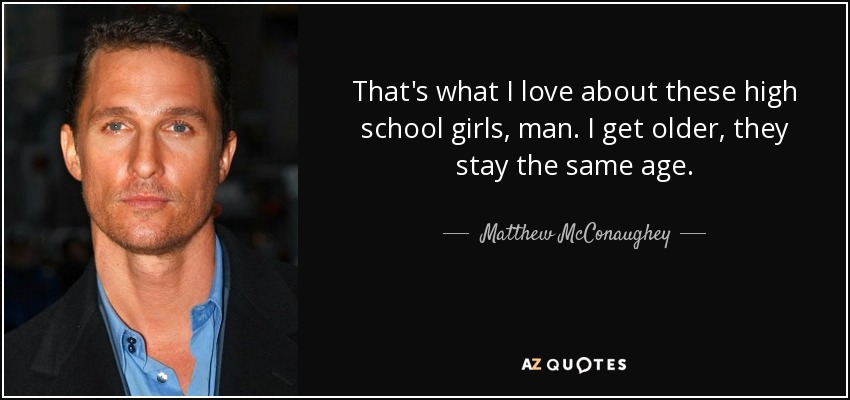 That's what I love about these high school girls, man. I get older, they stay the same age. - Matthew McConaughey
