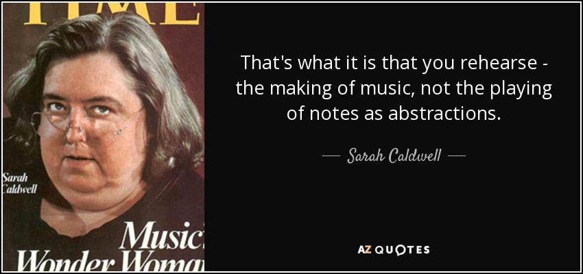 That's what it is that you rehearse - the making of music, not the playing of notes as abstractions. - Sarah Caldwell