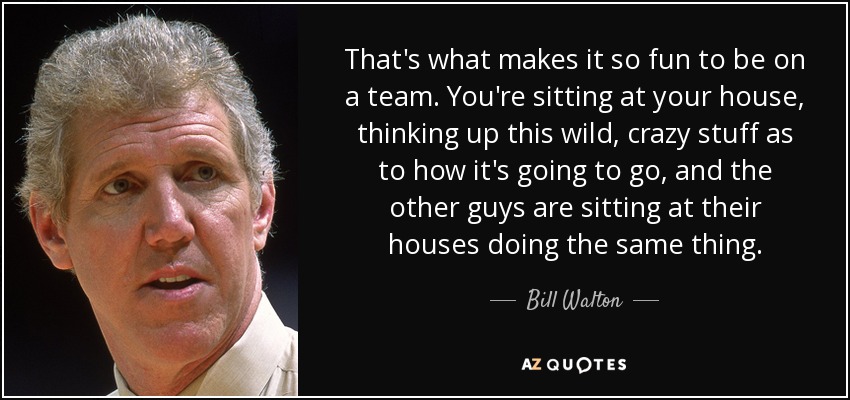 That's what makes it so fun to be on a team. You're sitting at your house, thinking up this wild, crazy stuff as to how it's going to go, and the other guys are sitting at their houses doing the same thing. - Bill Walton