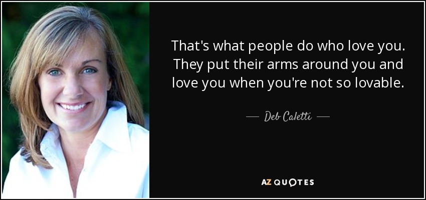 That's what people do who love you. They put their arms around you and love you when you're not so lovable. - Deb Caletti