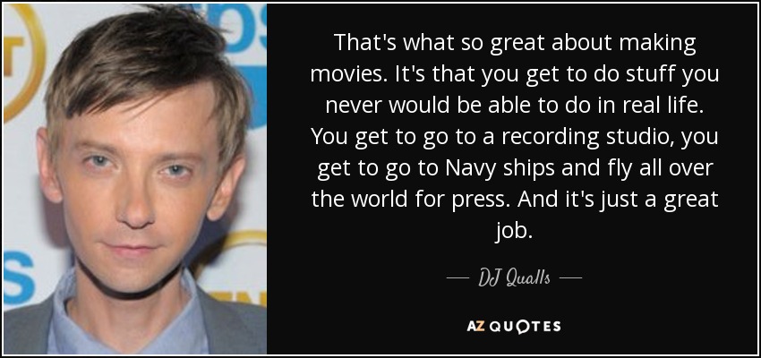 That's what so great about making movies. It's that you get to do stuff you never would be able to do in real life. You get to go to a recording studio, you get to go to Navy ships and fly all over the world for press. And it's just a great job. - DJ Qualls