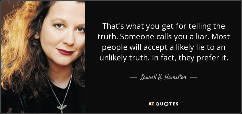 That's what you get for telling the truth. Someone calls you a liar. Most people will accept a likely lie to an unlikely truth. In fact, they prefer it. - Laurell K. Hamilton