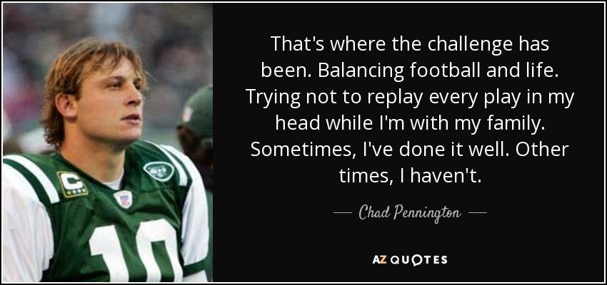 That's where the challenge has been. Balancing football and life. Trying not to replay every play in my head while I'm with my family. Sometimes, I've done it well. Other times, I haven't. - Chad Pennington