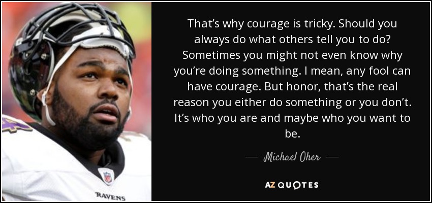 That’s why courage is tricky. Should you always do what others tell you to do? Sometimes you might not even know why you’re doing something. I mean, any fool can have courage. But honor, that’s the real reason you either do something or you don’t. It’s who you are and maybe who you want to be. - Michael Oher