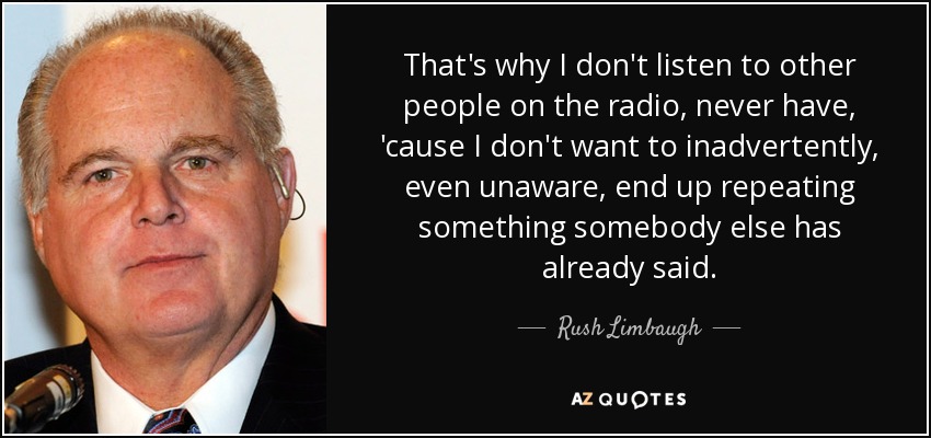 That's why I don't listen to other people on the radio, never have, 'cause I don't want to inadvertently, even unaware, end up repeating something somebody else has already said. - Rush Limbaugh