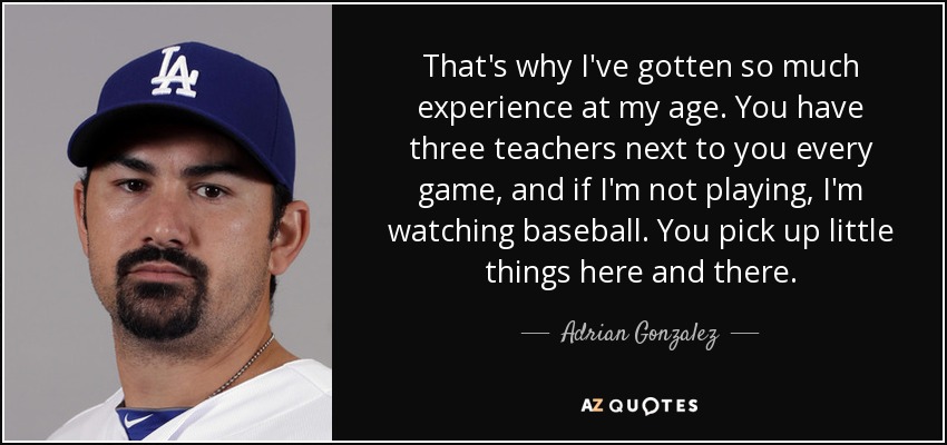 That's why I've gotten so much experience at my age. You have three teachers next to you every game, and if I'm not playing, I'm watching baseball. You pick up little things here and there. - Adrian Gonzalez