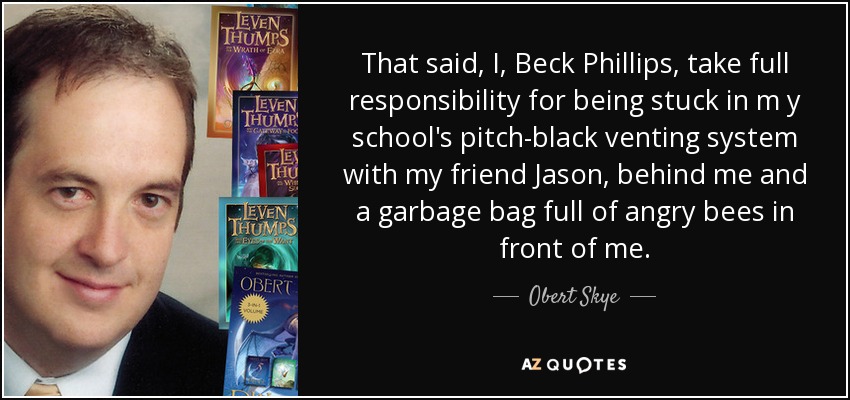 That said, I, Beck Phillips, take full responsibility for being stuck in m y school's pitch-black venting system with my friend Jason, behind me and a garbage bag full of angry bees in front of me. - Obert Skye
