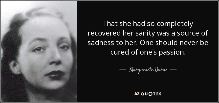 That she had so completely recovered her sanity was a source of sadness to her. One should never be cured of one's passion. - Marguerite Duras