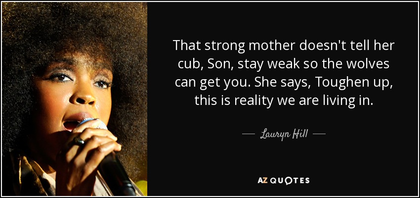 That strong mother doesn't tell her cub, Son, stay weak so the wolves can get you. She says, Toughen up, this is reality we are living in. - Lauryn Hill