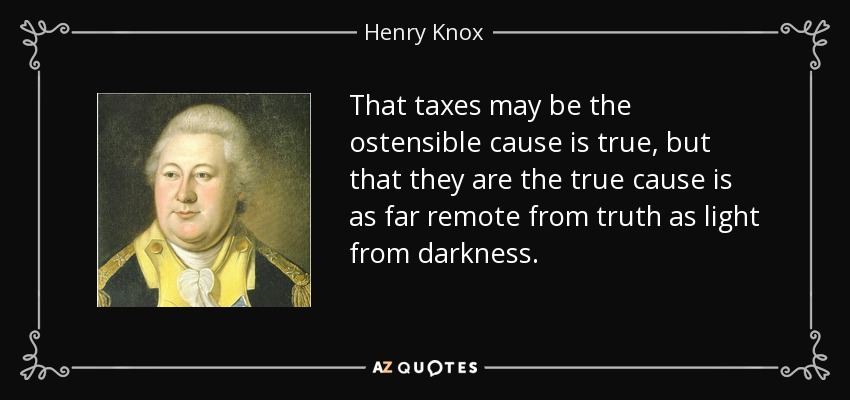 That taxes may be the ostensible cause is true, but that they are the true cause is as far remote from truth as light from darkness. - Henry Knox