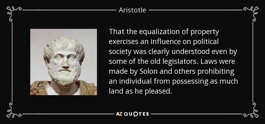 That the equalization of property exercises an influence on political society was clearly understood even by some of the old legislators. Laws were made by Solon and others prohibiting an individual from possessing as much land as he pleased. - Aristotle