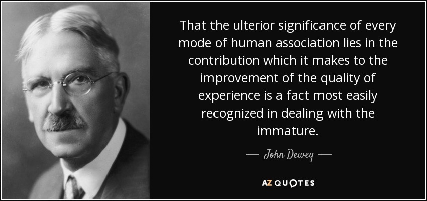 That the ulterior significance of every mode of human association lies in the contribution which it makes to the improvement of the quality of experience is a fact most easily recognized in dealing with the immature. - John Dewey