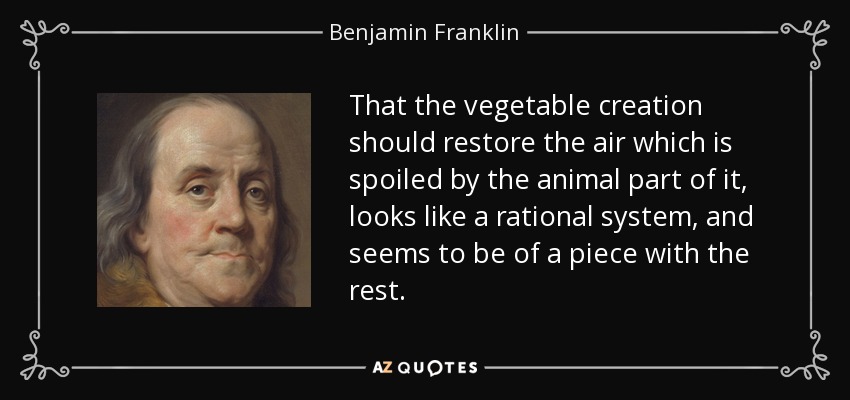 That the vegetable creation should restore the air which is spoiled by the animal part of it, looks like a rational system, and seems to be of a piece with the rest. - Benjamin Franklin