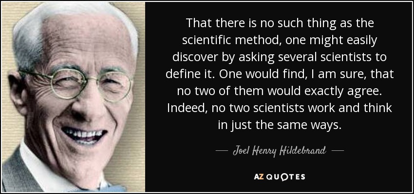 That there is no such thing as the scientific method, one might easily discover by asking several scientists to define it. One would find, I am sure, that no two of them would exactly agree. Indeed, no two scientists work and think in just the same ways. - Joel Henry Hildebrand