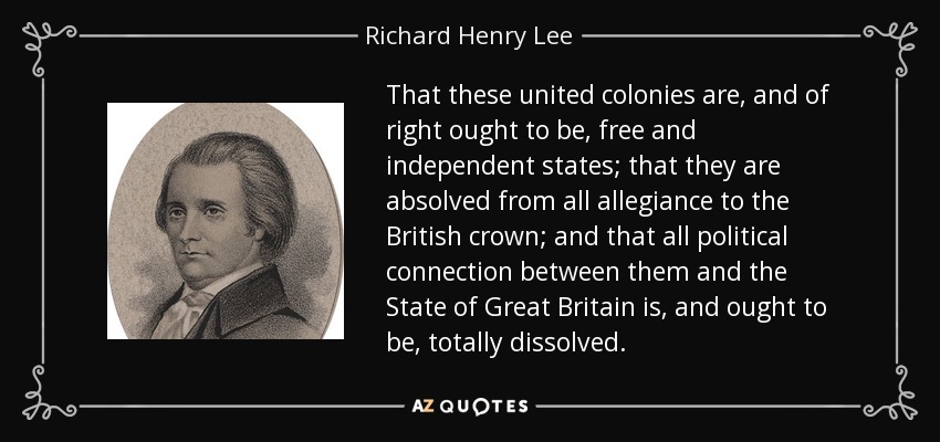 That these united colonies are, and of right ought to be, free and independent states; that they are absolved from all allegiance to the British crown; and that all political connection between them and the State of Great Britain is, and ought to be, totally dissolved. - Richard Henry Lee