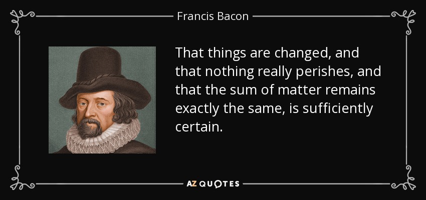 That things are changed, and that nothing really perishes, and that the sum of matter remains exactly the same, is sufficiently certain. - Francis Bacon