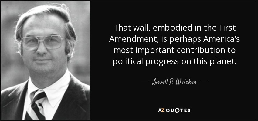 That wall, embodied in the First Amendment, is perhaps America's most important contribution to political progress on this planet. - Lowell P. Weicker, Jr.