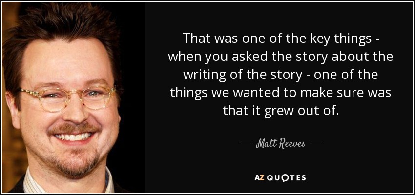 That was one of the key things - when you asked the story about the writing of the story - one of the things we wanted to make sure was that it grew out of. - Matt Reeves