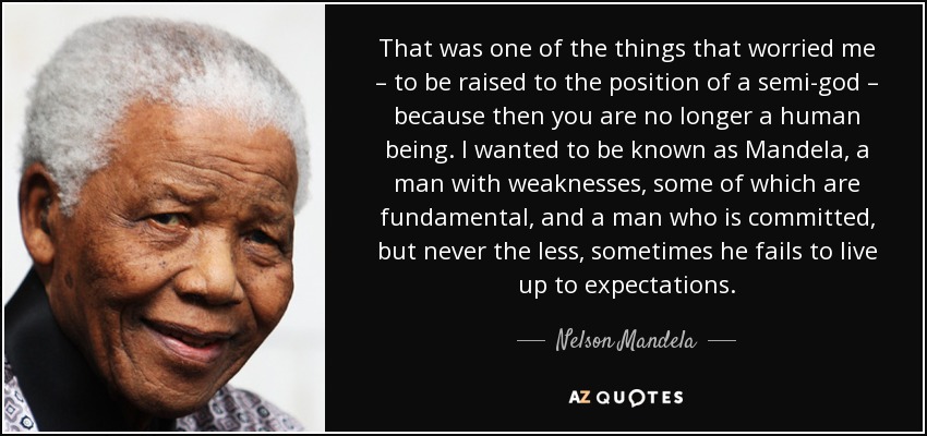 That was one of the things that worried me – to be raised to the position of a semi-god – because then you are no longer a human being. I wanted to be known as Mandela, a man with weaknesses, some of which are fundamental, and a man who is committed, but never the less, sometimes he fails to live up to expectations. - Nelson Mandela