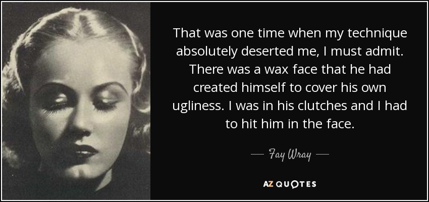 That was one time when my technique absolutely deserted me, I must admit. There was a wax face that he had created himself to cover his own ugliness. I was in his clutches and I had to hit him in the face. - Fay Wray